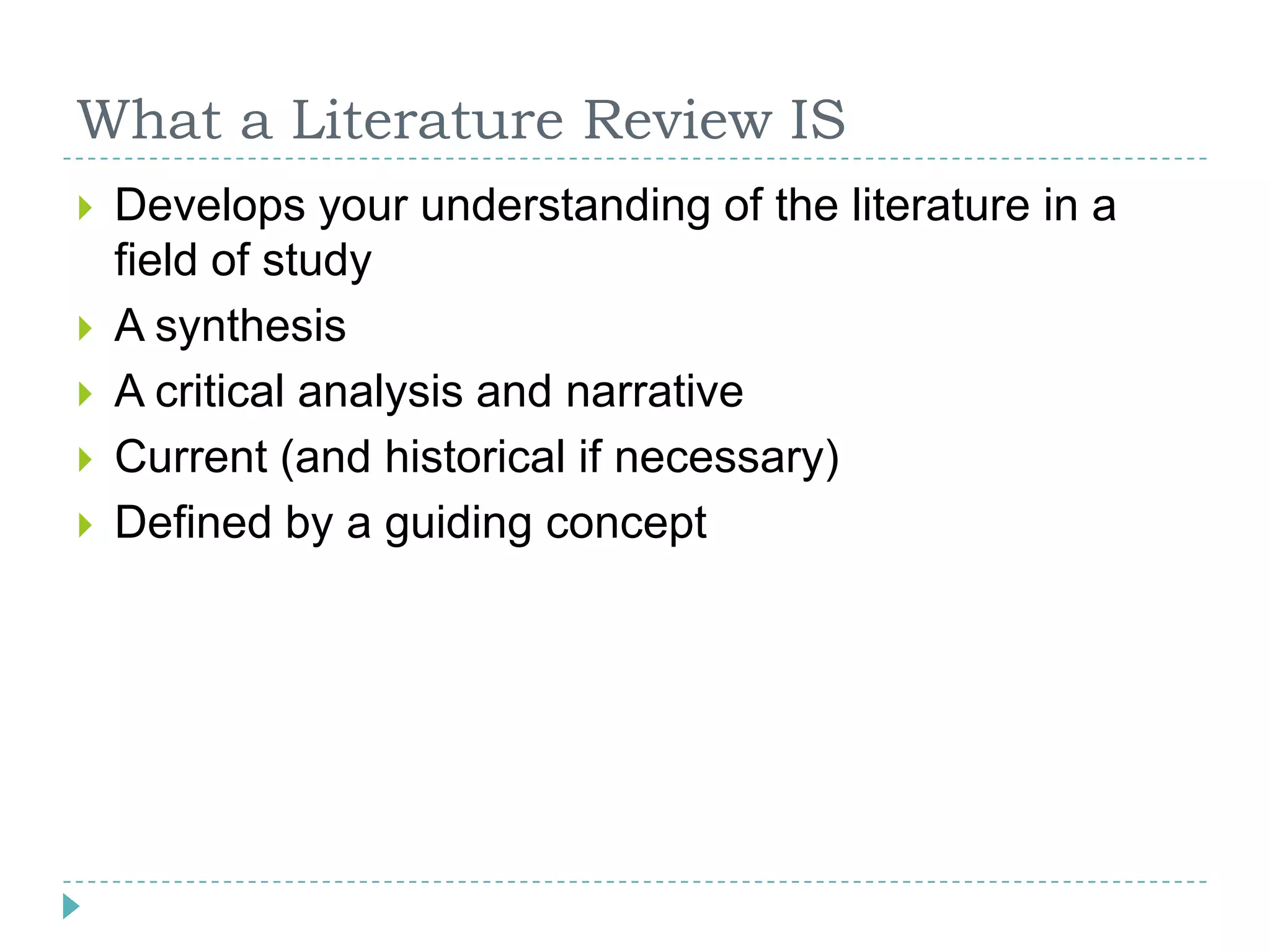 What a Literature Review ISDevelops your understanding of the literature in a field of studyA synthesisA critical analysis and narrativeCurrent (and historical if necessary)Defined by a guiding concept