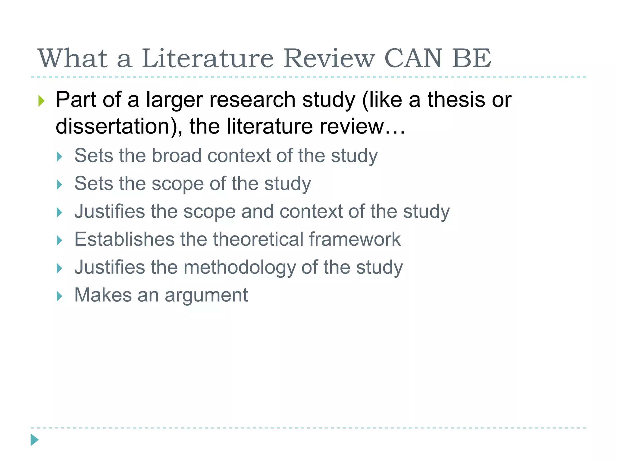 What a Literature Review CAN BEPart of a larger research study (like a thesis or dissertation), the literature review…Sets the broad context of the studySets the scope of the studyJustifies the scope and context of the studyEstablishes the theoretical frameworkJustifies the methodology of the studyMakes an argument