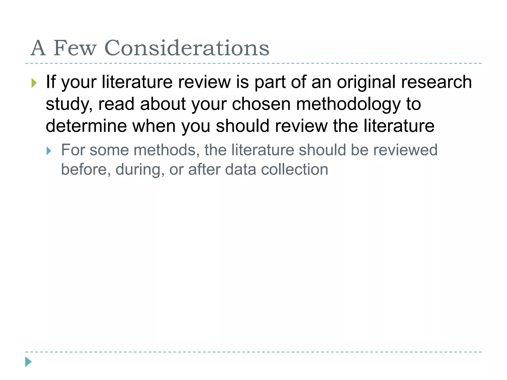 A Few ConsiderationsIf your literature review is part of an original research study, read about your chosen methodology to determine when you should review the literatureFor some methods, the literature should be reviewed before, during, or after data collection