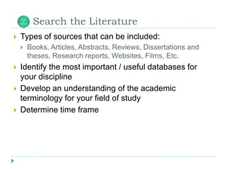       Search the LiteratureTypes of sources that can be included:Books, Articles, Abstracts, Reviews, Dissertations and theses, Research reports, Websites, Films, Etc.Identify the most important / useful databases for your disciplineDevelop an understanding of the academic terminology for your field of studyDetermine time frame