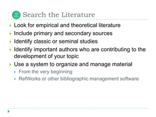 Look for empirical and theoretical literatureInclude primary and secondary sourcesIdentify classic or seminal studies Identify important authors who are contributing to the development of your topicUse a system to organize and manage materialFrom the very beginningRefWorks or other bibliographic management software      Search the Literature