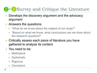   +    Survey and Critique the LiteratureDevelops the discovery argument and the advocacy argumentAnswers the questions: “What do we know about the subject of our study?”“Based on what we know, what conclusions can we draw about the research question?”Critically assess each piece of literature you have gathered to analyze its contentYou need to be:MethodicalSystematicRigorousConsistent