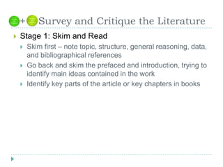   +    Survey and Critique the LiteratureStage 1: Skim and ReadSkim first – note topic, structure, general reasoning, data, and bibliographical referencesGo back and skim the prefaced and introduction, trying to identify main ideas contained in the workIdentify key parts of the article or key chapters in books