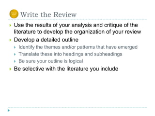      Write the ReviewUse the results of your analysis and critique of the literature to develop the organization of your reviewDevelop a detailed outlineIdentify the themes and/or patterns that have emerged Translate these into headings and subheadingsBe sure your outline is logicalBe selective with the literature you include