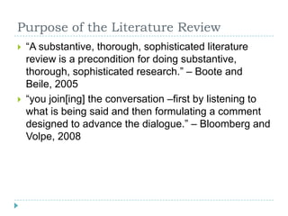 Purpose of the Literature Review“A substantive, thorough, sophisticated literature review is a precondition for doing substantive, thorough, sophisticated research.” – Boote and Beile, 2005“you join[ing] the conversation –first by listening to what is being said and then formulating a comment designed to advance the dialogue.” – Bloomberg and Volpe, 2008 