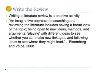      Write the ReviewWriting a literature review is a creative activity“An imaginative approach to searching and reviewing the literature includes having a broad view of the topic; being open to new ideas, methods, and arguments; ‘playing’ with different ideas to see whether you can make new linkages; and following ideas to see where they might lead.” – Bloomberg and Volpe, 2008