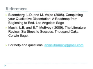 ReferencesBloomberg, L.D. and M. Volpe (2008). Completing your Qualitative Dissertation: A Roadmap from Beginning to End. Los Angeles: SageMachi, L.E. and B.T. McEvoy ( 2009). The Literature Review: Six Steps to Success. Thousand Oaks: Corwin Sage.For help and questions: annielibrarian@gmail.com