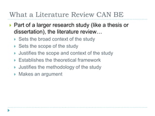 What a Literature Review CAN BEPart of a larger research study (like a thesis or dissertation), the literature review…Sets the broad context of the studySets the scope of the studyJustifies the scope and context of the studyEstablishes the theoretical frameworkJustifies the methodology of the studyMakes an argument