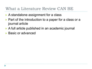 What a Literature Review CAN BEA standalone assignment for a classPart of the introduction to a paper for a class or a journal articleA full article published in an academic journalBasic or advanced