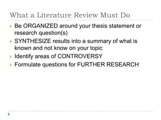 What a Literature Review Must DoBe ORGANIZED around your thesis statement or research question(s)SYNTHESIZE results into a summary of what is known and not know on your topicIdentify areas of CONTROVERSYFormulate questions for FURTHER RESEARCH