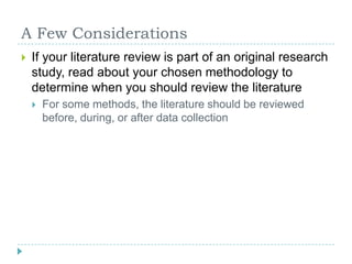 A Few ConsiderationsIf your literature review is part of an original research study, read about your chosen methodology to determine when you should review the literatureFor some methods, the literature should be reviewed before, during, or after data collection