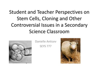 Student and Teacher Perspectives on
   Stem Cells, Cloning and Other
 Controversial Issues in a Secondary
         Science Classroom
           Danielle Anticev
              SEYS 777
 