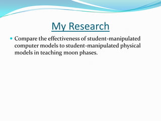 My Research
 Compare the effectiveness of student-manipulated
 computer models to student-manipulated physical
 models in teaching moon phases.
 