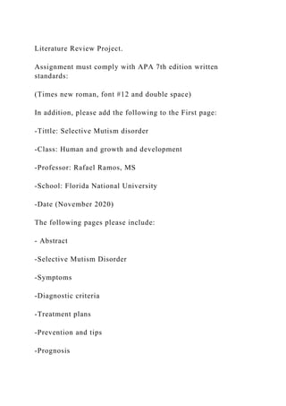 Literature Review Project.
Assignment must comply with APA 7th edition written
standards:
(Times new roman, font #12 and double space)
In addition, please add the following to the First page:
-Tittle: Selective Mutism disorder
-Class: Human and growth and development
-Professor: Rafael Ramos, MS
-School: Florida National University
-Date (November 2020)
The following pages please include:
- Abstract
-Selective Mutism Disorder
-Symptoms
-Diagnostic criteria
-Treatment plans
-Prevention and tips
-Prognosis
 