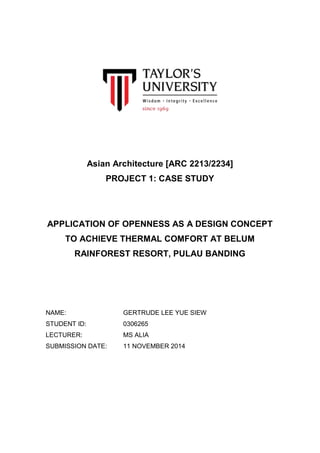 Asian Architecture [ARC 2213/2234] 
PROJECT 1: CASE STUDY 
APPLICATION OF OPENNESS AS A DESIGN CONCEPT 
TO ACHIEVE THERMAL COMFORT AT BELUM 
RAINFOREST RESORT, PULAU BANDING 
NAME: GERTRUDE LEE YUE SIEW 
STUDENT ID: 0306265 
LECTURER: MS ALIA 
SUBMISSION DATE: 11 NOVEMBER 2014 
 