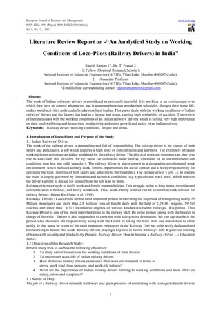 European Journal of Business and Management www.iiste.org
ISSN 2222-1905 (Paper) ISSN 2222-2839 (Online)
Vol.5, No.12, 2013
1
Literature Review Report on -“An Analytical Study on Working
Conditions of Loco-Pilots (Railway Drivers) in India”
Rajesh Ranjan 1*, Dr. T. Prasad 2
1. Fellow (Doctoral Research Scholar)
National Institute of Industrial Engineering (NITIE), Vihar Lake, Mumbai-400087 (India).
2. Associate Professor
National Institute of Industrial Engineering (NITIE), Vihar Lake, Mumbai-400087 (India).
*E-mail of the corresponding author: rajeshranjannitie@gmail.com
Abstract
The work of Indian railways’ drivers is considered as extremely stressful. It is working in an environment over
which they have no control whatsoever and is an atmosphere that wrecks their schedules, disrupts their home life,
makes social activities and regular breaks very hard to plan. This paper deals with the working conditions of Indian
railways’ drivers and the factors that lead to a fatigue and stress, causing high probability of accident. This review
of literature deals with the working conditions of an Indian railways’drivers which is having very high importance
on their total wellbeing and hence their productivity and entire growth and safety of an Indian railway.
Keywords: Railway driver, working conditions, fatigue and stress.
1. Introduction of Loco-Pilots and Purpose of the Study
1.1 Indian Railways’ Driver:
The work of the railway driver is demanding and full of responsibility. The railway driver is in- charge of both
safety and punctuality, a job which requires a high level of concentration and alertness. The extremely irregular
working hours constitute an added workload for the railway driver. The physical work environment can also give
rise to workload; this includes, for eg; noise (or distressful noise levels), vibrations or an uncomfortable cab
conditions (too hot, too cold, draughty). The railway driver is also exposed to a demanding psychosocial work
environment, which includes solitary work, limited opportunities for social contact and a heavy responsibility for
operating the train (in terms of both safety and adhering to the timetable). The railway driver’s job, i.e. to operate
the train, is largely governed by timetables and technical conditions (e.g. type of train, track area), which restricts
the driver’s ability to decide for himself how the job is to be done.
Railway drivers struggle to fulfill work and family responsibilities. This struggle is due to long hours, irregular and
inflexible work schedules, and heavy workloads. Thus, work–family conflict can be a common work stressor for
railway drivers (Göran Kecklund et al; 1999).
Railways’Drivers / Loco-Pilots are the most important person in executing the huge task of transporting nearly 25
Million passengers and more than 2.8 Million Tons of freight daily with the help of 2,29,381 wagons, 59,713
coaches and more than 9,213 locomotive engines of various kinds(www.Indian railways, Wikipedia). Thus
Railway Driver is one of the most important posts in the railway staff. He is the person (along with the Guard) in
charge of the train. Driver is also responsible to carry the train safely to its destination. We can say that he is the
person who shoulders the responsibility along with the Guard of taking the train from one destination to other
safely. In that sense he is one of the most important employees in the Railway. One has to be really dedicated and
hardworking to handle this work. Railway drivers playing a key role in Indian Railway's safe & punctual running
of trains with security and productivity (Source: Railway Driver, How to become a Railway Driver ... - Education
India).
1.2 Objectives of this Research Study:
Present study tries to address the following objectives:
1. To study earlier research on the working conditions of train drivers.
2. To understand work-life of Indian railway drivers.
3. How do Indian railway drivers experience their work environment in terms of
stress, work load, time pressure, and work-life balance?
4. What are the experiences of Indian railway drivers relating to working conditions and their effect on
safety, stress and sleepiness?
1.3 Nature of Duty:
The job of a Railway Driver demands hard work and great presence of mind along with courage to handle diverse
 