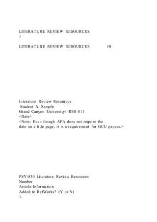 LITERATURE REVIEW RESOURCES
1
LITERATURE REVIEW RESOURCES 10
Literature Review Resources
Student A. Sample
Grand Canyon University: RES-811
<Date>
<Note: Even though APA does not require the
date on a title page, it is a requirement for GCU papers.>
PSY-830 Literature Review Resources
Number
Article Information
Added to RefWorks? (Y or N)
1.
 
