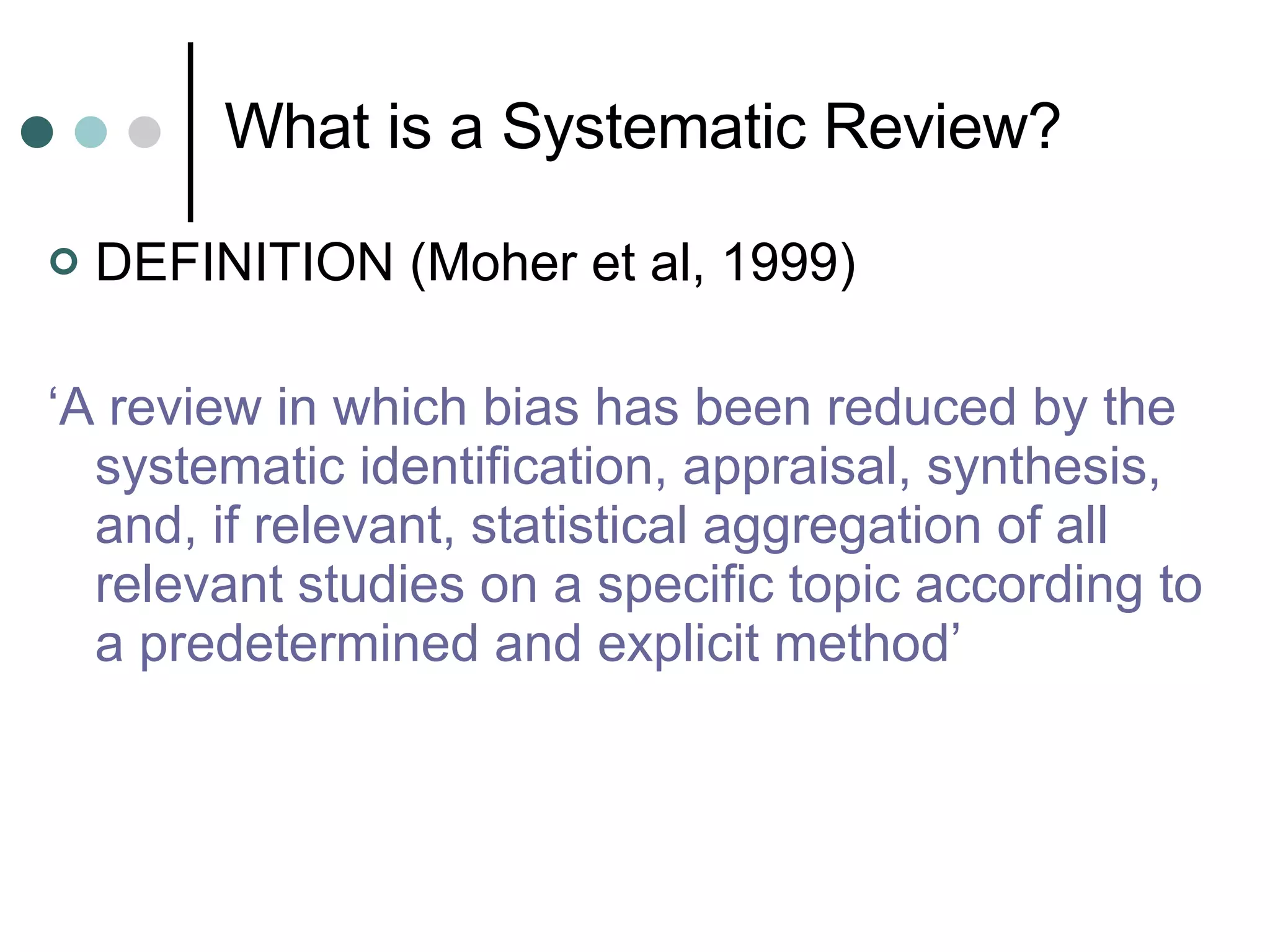 What is a Systematic Review? DEFINITION (Moher et al, 1999) ‘ A review in which bias has been reduced by the systematic identification, appraisal, synthesis, and, if relevant, statistical aggregation of all relevant studies on a specific topic according to a predetermined and explicit method’ 