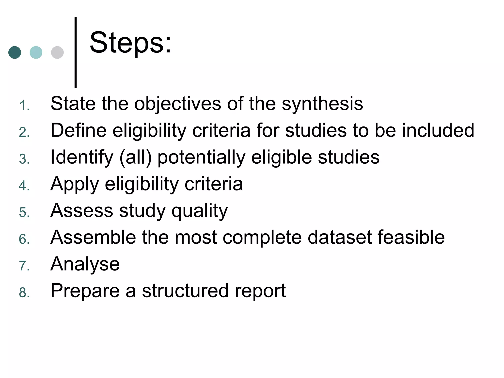Steps: State the objectives of the synthesis Define eligibility criteria for studies to be included Identify (all) potentially eligible studies Apply eligibility criteria Assess study quality Assemble the most complete dataset feasible Analyse Prepare a structured report  