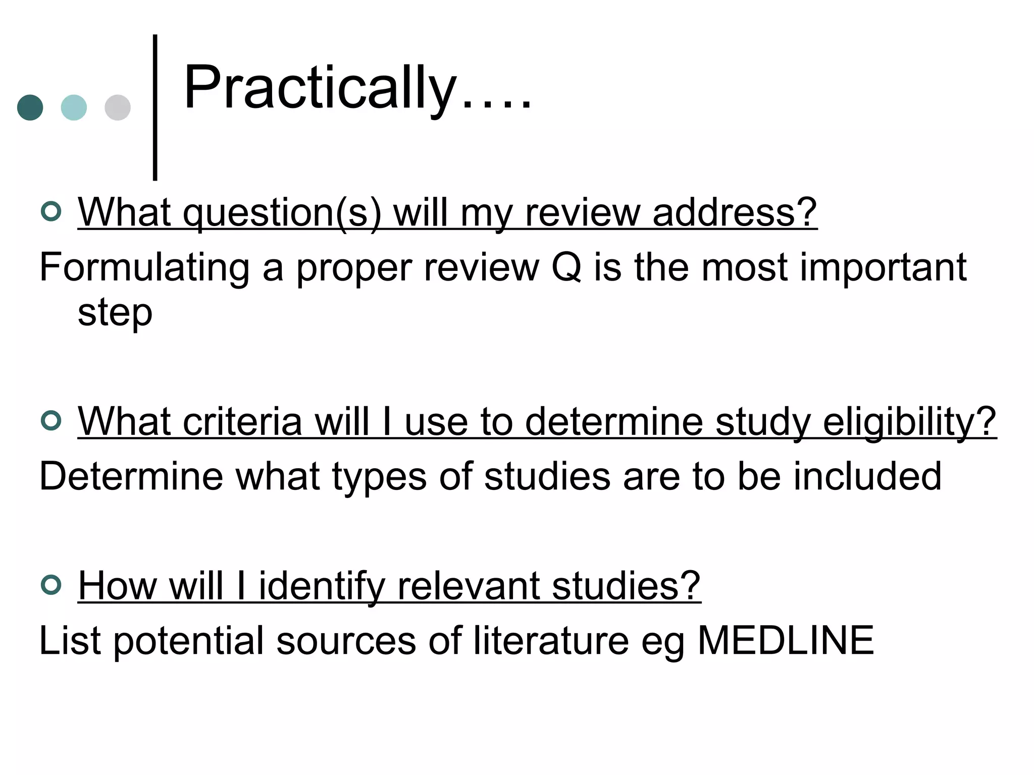 Practically…. What question(s) will my review address? Formulating a proper review Q is the most important step What criteria will I use to determine study eligibility? Determine what types of studies are to be included How will I identify relevant studies? List potential sources of literature eg MEDLINE 