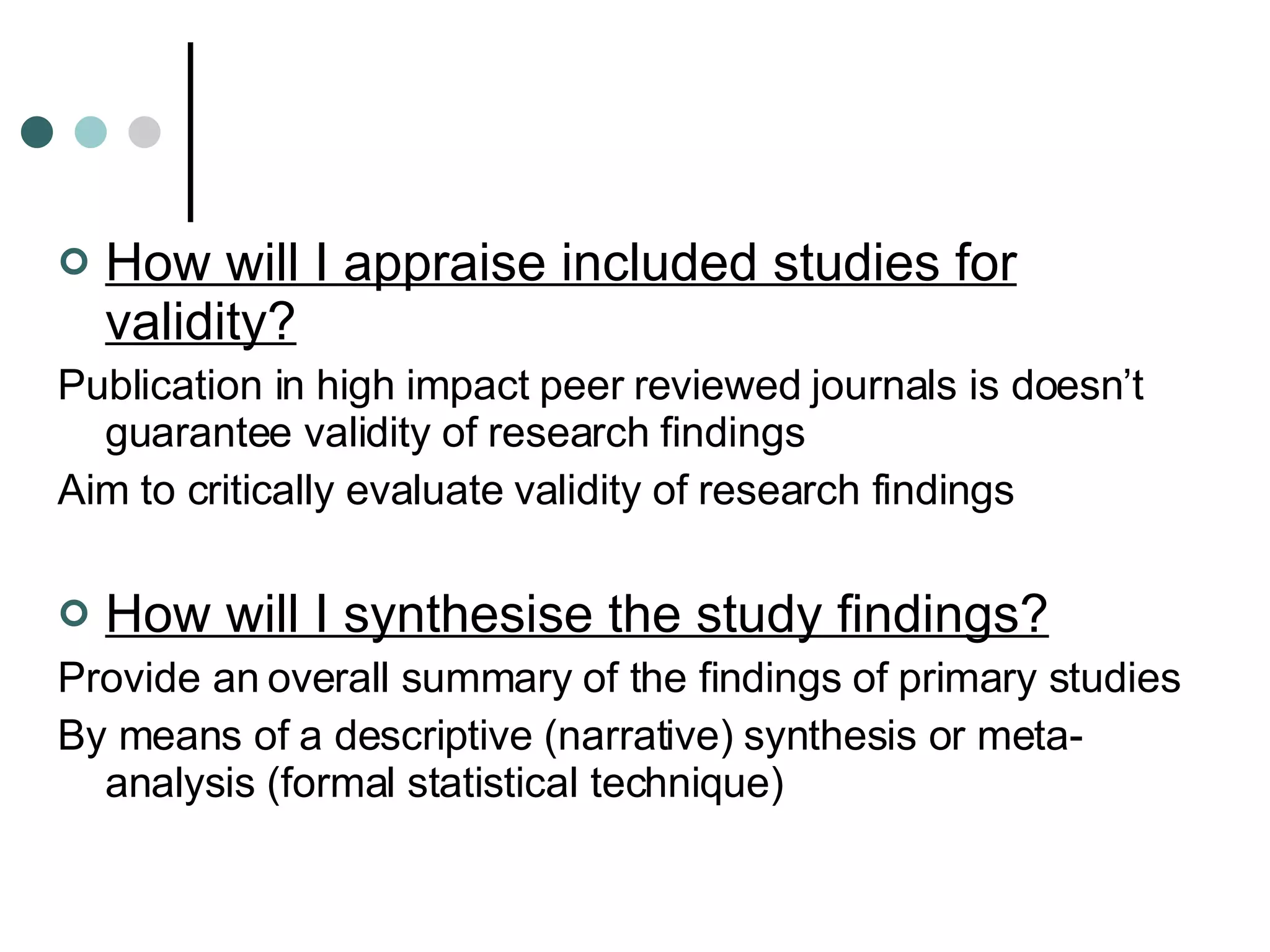 How will I appraise included studies for validity? Publication in high impact peer reviewed journals is doesn’t guarantee validity of research findings Aim to critically evaluate validity of research findings How will I synthesise the study findings? Provide an overall summary of the findings of primary studies By means of a descriptive (narrative) synthesis or meta-analysis (formal statistical technique) 