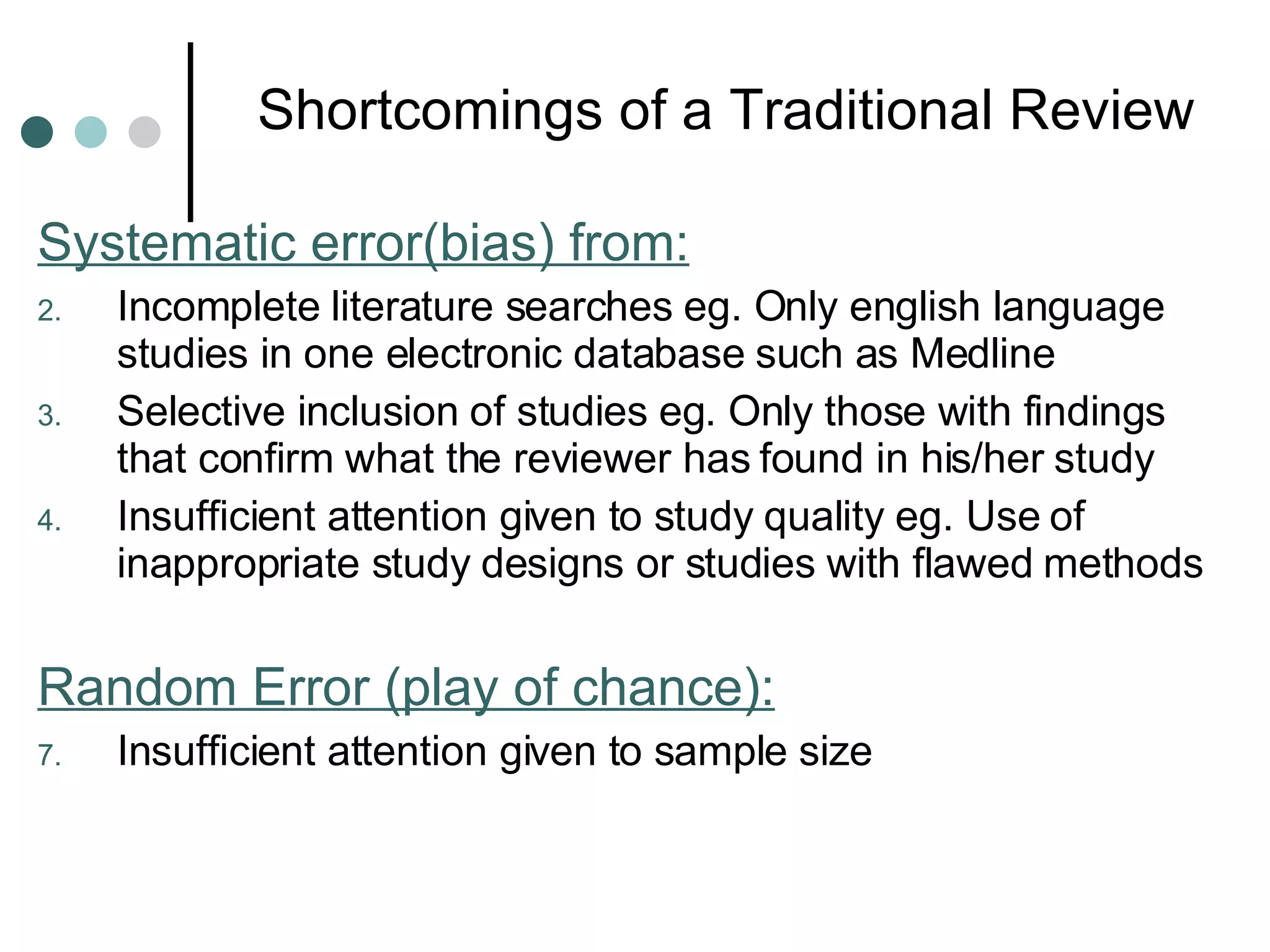 Shortcomings of a Traditional Review Systematic error(bias) from: Incomplete literature searches eg. Only english language studies in one electronic database such as Medline Selective inclusion of studies eg. Only those with findings that confirm what the reviewer has found in his/her study Insufficient attention given to study quality eg. Use of inappropriate study designs or studies with flawed methods Random Error (play of chance): Insufficient attention given to sample size 