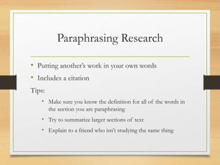Paraphrasing Research
• Putting another’s work in your own words
• Includes a citation
Tips:
• Make sure you know the definition for all of the words in
the section you are paraphrasing
• Try to summarize larger sections of text
• Explain to a friend who isn’t studying the same thing
 