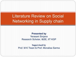 Presented by
Yerasani Sinjana
Research Scholar, I&SE, IIT KGP
Supervised by
Prof. M K Tiwari & Prof. Monalisa Sarma
Literature Review on Social
Networking in Supply chain
 