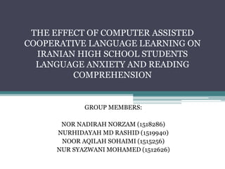 THE EFFECT OF COMPUTER ASSISTED
COOPERATIVE LANGUAGE LEARNING ON
IRANIAN HIGH SCHOOL STUDENTS
LANGUAGE ANXIETY AND READING
COMPREHENSION
GROUP MEMBERS:
NOR NADIRAH NORZAM (1518286)
NURHIDAYAH MD RASHID (1519940)
NOOR AQILAH SOHAIMI (1515256)
NUR SYAZWANI MOHAMED (1512626)
 