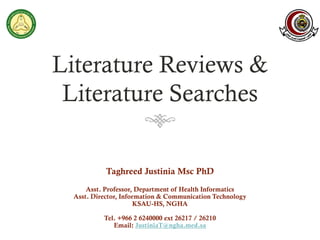 Literature Reviews &
Literature Searches
Taghreed Justinia Msc PhD
Asst. Professor, Department of Health Informatics
Asst. Director, Information & Communication Technology
KSAU-HS, NGHA
Tel. +966 2 6240000 ext 26217 / 26210
Email: JustiniaT@ngha.med.sa
 