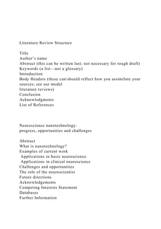 Literature Review Structure
Title
Author’s name
Abstract (this can be written last; not necessary for rough draft)
Keywords (a list—not a glossary)
Introduction
Body Headers (these can/should reflect how you assimilate your
sources; see our model
literature reviews)
Conclusion
Acknowledgments
List of References
Neuroscience nanotechnology:
progress, opportunities and challenges
Abstract
What is nanotechnology?
Examples of current work
Applications in basic neuroscience
Applications in clinical neuroscience
Challenges and opportunities
The role of the neuroscientist
Future directions
Acknowledgements
Competing Interests Statement
Databases
Further Information
 