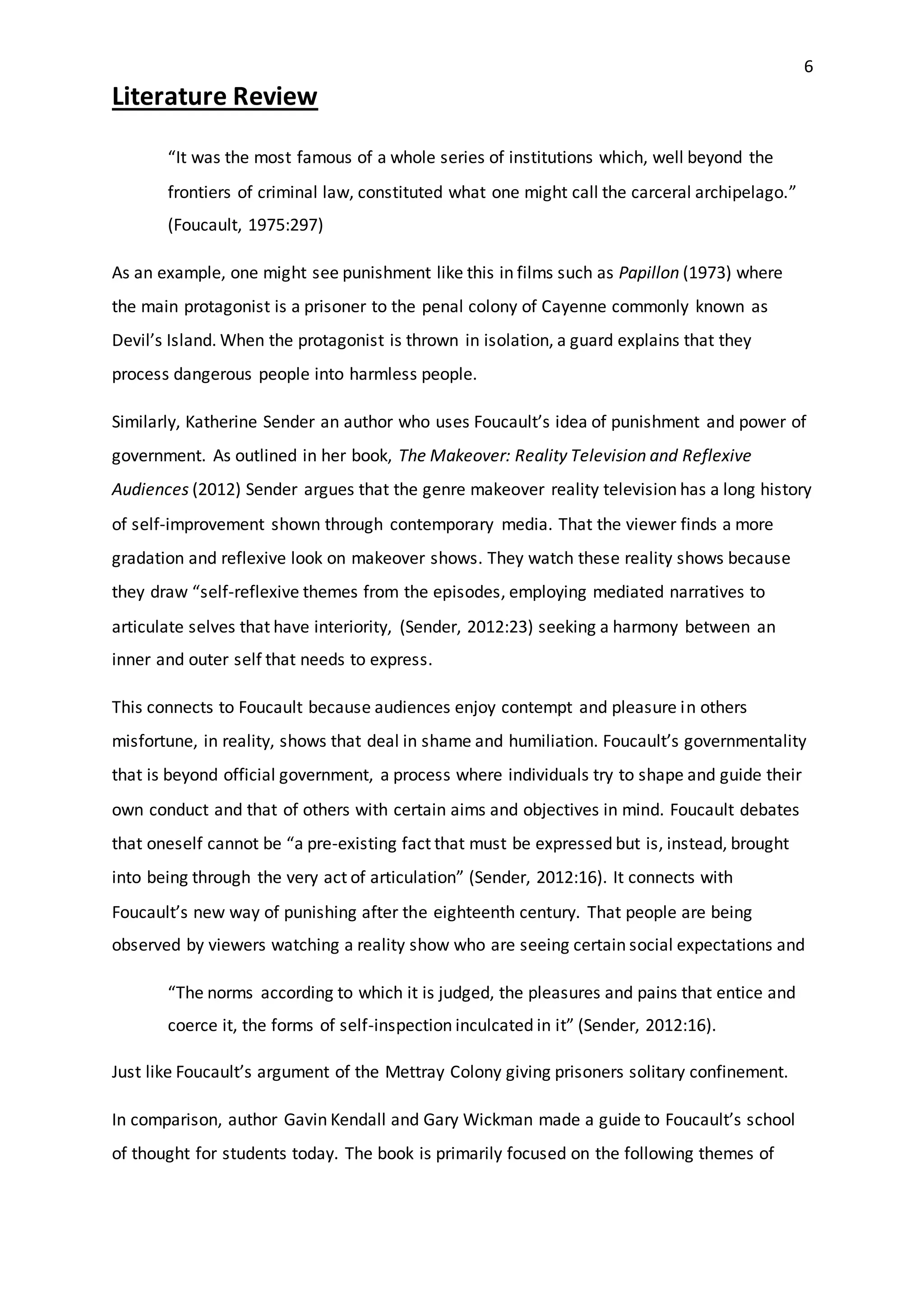 6
Literature Review
“It was the most famous of a whole series of institutions which, well beyond the
frontiers of criminal law, constituted what one might call the carceral archipelago.”
(Foucault, 1975:297)
As an example, one might see punishment like this in films such as Papillon (1973) where
the main protagonist is a prisoner to the penal colony of Cayenne commonly known as
Devil’s Island. When the protagonist is thrown in isolation, a guard explains that they
process dangerous people into harmless people.
Similarly, Katherine Sender an author who uses Foucault’s idea of punishment and power of
government. As outlined in her book, The Makeover: Reality Television and Reflexive
Audiences (2012) Sender argues that the genre makeover reality television has a long history
of self-improvement shown through contemporary media. That the viewer finds a more
gradation and reflexive look on makeover shows. They watch these reality shows because
they draw “self-reflexive themes from the episodes, employing mediated narratives to
articulate selves that have interiority, (Sender, 2012:23) seeking a harmony between an
inner and outer self that needs to express.
This connects to Foucault because audiences enjoy contempt and pleasure in others
misfortune, in reality, shows that deal in shame and humiliation. Foucault’s governmentality
that is beyond official government, a process where individuals try to shape and guide their
own conduct and that of others with certain aims and objectives in mind. Foucault debates
that oneself cannot be “a pre-existing fact that must be expressed but is, instead, brought
into being through the very act of articulation” (Sender, 2012:16). It connects with
Foucault’s new way of punishing after the eighteenth century. That people are being
observed by viewers watching a reality show who are seeing certain social expectations and
“The norms according to which it is judged, the pleasures and pains that entice and
coerce it, the forms of self-inspection inculcated in it” (Sender, 2012:16).
Just like Foucault’s argument of the Mettray Colony giving prisoners solitary confinement.
In comparison, author Gavin Kendall and Gary Wickman made a guide to Foucault’s school
of thought for students today. The book is primarily focused on the following themes of
 