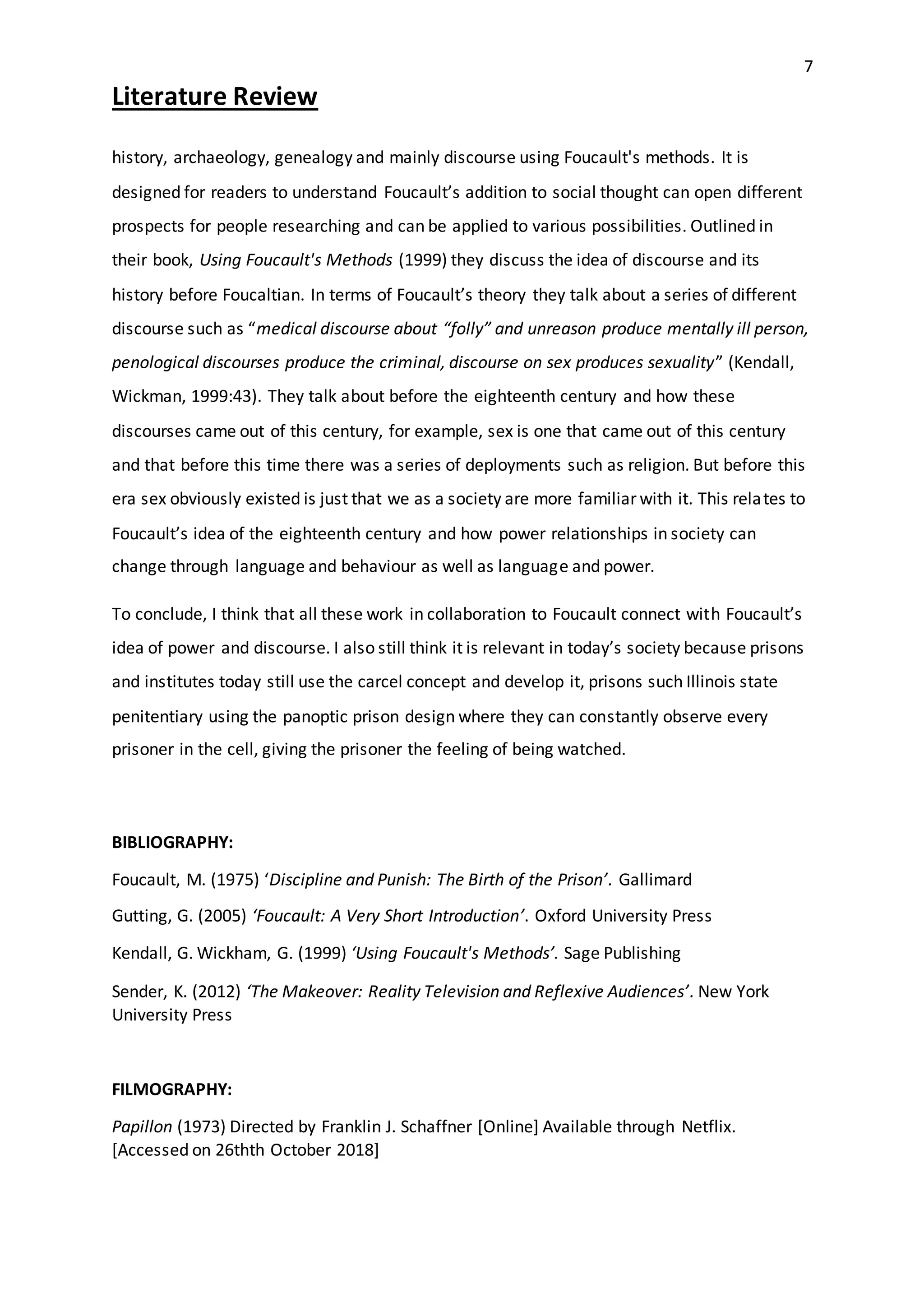 7
Literature Review
history, archaeology, genealogy and mainly discourse using Foucault's methods. It is
designed for readers to understand Foucault’s addition to social thought can open different
prospects for people researching and can be applied to various possibilities. Outlined in
their book, Using Foucault's Methods (1999) they discuss the idea of discourse and its
history before Foucaltian. In terms of Foucault’s theory they talk about a series of different
discourse such as “medical discourse about “folly” and unreason produce mentally ill person,
penological discourses produce the criminal, discourse on sex produces sexuality” (Kendall,
Wickman, 1999:43). They talk about before the eighteenth century and how these
discourses came out of this century, for example, sex is one that came out of this century
and that before this time there was a series of deployments such as religion. But before this
era sex obviously existed is just that we as a society are more familiar with it. This relates to
Foucault’s idea of the eighteenth century and how power relationships in society can
change through language and behaviour as well as language and power.
To conclude, I think that all these work in collaboration to Foucault connect with Foucault’s
idea of power and discourse. I also still think it is relevant in today’s society because prisons
and institutes today still use the carcel concept and develop it, prisons such Illinois state
penitentiary using the panoptic prison design where they can constantly observe every
prisoner in the cell, giving the prisoner the feeling of being watched.
BIBLIOGRAPHY:
Foucault, M. (1975) ‘Discipline and Punish: The Birth of the Prison’. Gallimard
Gutting, G. (2005) ‘Foucault: A Very Short Introduction’. Oxford University Press
Kendall, G. Wickham, G. (1999) ‘Using Foucault's Methods’. Sage Publishing
Sender, K. (2012) ‘The Makeover: Reality Television and Reflexive Audiences’. New York
University Press
FILMOGRAPHY:
Papillon (1973) Directed by Franklin J. Schaffner [Online] Available through Netflix.
[Accessed on 26thth October 2018]
 
