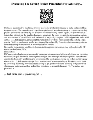 Evaluating The Cutting Process Parameters For Achieving...
Milling is a constructive machining process used in the production industry to make and assembling
the components. The extensive and expensive experimental work is necessary to evaluate the cutting
process parameters for achieving the preferred machined quality. In this regard, the present work is
focused on minimizing the machined damage. Moreover, the paper presents the comparative analysis
and performance of two different mill tools such as a specially designed carbide tipped tool and a solid
carbide tool. Subsequently, comparing the evaluation of two tools was illustrated by plotting origin
graphs. Finally, experimental results were thoroughly analyzed by Scanning electron micrographs to
study the cutting characteristics of machined surface texture.
Keywords: compression moulding technique, cutting process parameters, End milling tools, GFRP
composite laminates, SEM.
Introduction
FRP composites having superior material properties when compared with metals, improved corrosion
resistance, fatigue resistance, less weight to strength ratio and high fracture toughness. Hence GFRP
composites frequently used in several applications like sports goods, racing car bodies and aerospace
components [1]. Often composite products manufactured by near net shapes. The components made
by secondary machining processes are involving to get good dimensional accuracy and geometrical
shapes done by turning, drilling and milling operations in a specified manner [2]. The author has
presented in
... Get more on HelpWriting.net ...
 