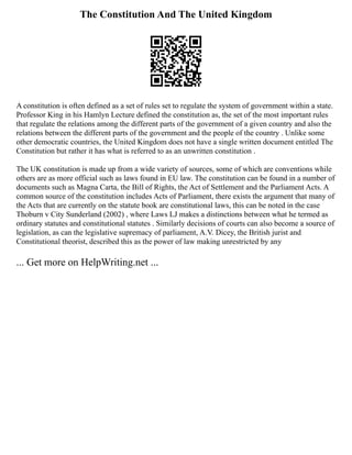 The Constitution And The United Kingdom
A constitution is often defined as a set of rules set to regulate the system of government within a state.
Professor King in his Hamlyn Lecture defined the constitution as, the set of the most important rules
that regulate the relations among the different parts of the government of a given country and also the
relations between the different parts of the government and the people of the country . Unlike some
other democratic countries, the United Kingdom does not have a single written document entitled The
Constitution but rather it has what is referred to as an unwritten constitution .
The UK constitution is made up from a wide variety of sources, some of which are conventions while
others are as more official such as laws found in EU law. The constitution can be found in a number of
documents such as Magna Carta, the Bill of Rights, the Act of Settlement and the Parliament Acts. A
common source of the constitution includes Acts of Parliament, there exists the argument that many of
the Acts that are currently on the statute book are constitutional laws, this can be noted in the case
Thoburn v City Sunderland (2002) , where Laws LJ makes a distinctions between what he termed as
ordinary statutes and constitutional statutes . Similarly decisions of courts can also become a source of
legislation, as can the legislative supremacy of parliament, A.V. Dicey, the British jurist and
Constitutional theorist, described this as the power of law making unrestricted by any
... Get more on HelpWriting.net ...
 