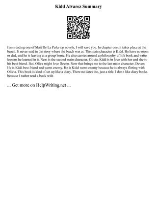 Kidd Alvarez Summary
I am reading one of Matt De La Peña top novels, I will save you. In chapter one, it takes place at the
beach. It never said in the story where the beach was at. The main character is Kidd. He have no mom
or dad, and he is leaving at a group home. He also carries around a philosophy of life book and write
lessons he learned in it. Next is the second main character, Olivia. Kidd is in love with her and she is
his best friend. But, Oliva might love Devon. Now that brings me to the last main character, Devon.
He is Kidd best friend and worst enemy. He is Kidd worst enemy because he is always flirting with
Olivia. This book is kind of set up like a diary. There no dates tho, just a title. I don t like diary books
because I rather read a book with
... Get more on HelpWriting.net ...
 