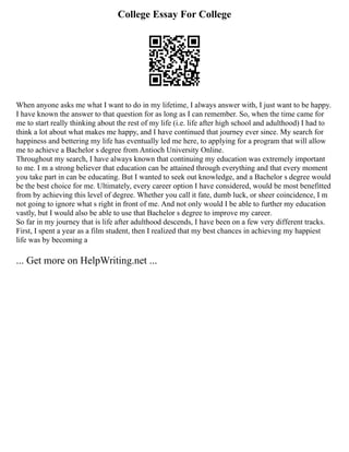 College Essay For College
When anyone asks me what I want to do in my lifetime, I always answer with, I just want to be happy.
I have known the answer to that question for as long as I can remember. So, when the time came for
me to start really thinking about the rest of my life (i.e. life after high school and adulthood) I had to
think a lot about what makes me happy, and I have continued that journey ever since. My search for
happiness and bettering my life has eventually led me here, to applying for a program that will allow
me to achieve a Bachelor s degree from Antioch University Online.
Throughout my search, I have always known that continuing my education was extremely important
to me. I m a strong believer that education can be attained through everything and that every moment
you take part in can be educating. But I wanted to seek out knowledge, and a Bachelor s degree would
be the best choice for me. Ultimately, every career option I have considered, would be most benefitted
from by achieving this level of degree. Whether you call it fate, dumb luck, or sheer coincidence, I m
not going to ignore what s right in front of me. And not only would I be able to further my education
vastly, but I would also be able to use that Bachelor s degree to improve my career.
So far in my journey that is life after adulthood descends, I have been on a few very different tracks.
First, I spent a year as a film student, then I realized that my best chances in achieving my happiest
life was by becoming a
... Get more on HelpWriting.net ...
 