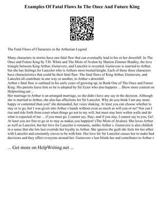 Examples Of Fatal Flaws In The Once And Future King
The Fatal Flaws of Characters in the Arthurian Legend
Many characters in stories have one fatal flaw that can eventually lead to his or her downfall. In The
Once and Future King by T.H. White and The Mists of Avalon by Marion Zimmer Bradley, the love
triangle between King Arthur, Guinevere, and Lancelot is revealed. Guinevere is married to Arthur,
but she has feelings for Lancelot who is Arthurs most trusted knight. Each of these three characters
have characteristics that could be their fatal flaw. The fatal flaws of King Arthur, Guinevere, and
Lancelot all contribute in one way or another, to Arthur s downfall.
Arthur s fatal flaw is outlined in his early years of growing up, in Book One of The Once and Future
King. His parents leave him so he is adopted by Sir Ector who also happens ... Show more content on
Helpwriting.net ...
Her marriage to Arthur is an arranged marriage, so she didn t have any say in the decision. Although
she is married to Arthur, she also has affections for Sir Lancelot. Why do you think I am any more
happy or contented than you? she demanded, her voice shaking. At least you can choose whether to
stay or to go, but I was given into Arthur s hands without even so much as will you or no? Nor can I
rise and ride forth from court when things go not to my will, but must stay here within walls and do
what is expected of me ... if you must go, I cannot say, Stay; and if you stay, I cannot say to you, Go!
At least you are free to go or to stay as makes you happiest! (The Mists of Avalon). She loves Arthur
as well as Lancelot, but her love for Lancelot is romantic, unlike Arthur s. Guinevere is also childish
in a sense that she lets lust override her loyalty to Arthur. She ignores the guilt she feels for her affair
with Lancelot and constantly craves to be with him. Her love for Sir Lancelot causes her to make bad
decisions and they affect everyone around her. Guinevere s lust blinds her and contributes to Arthur s
... Get more on HelpWriting.net ...
 