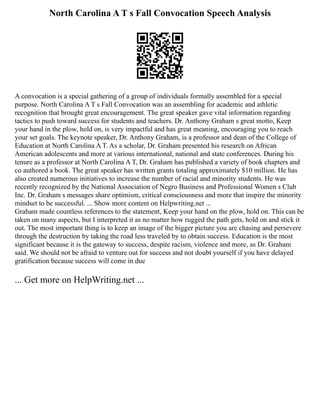North Carolina A T s Fall Convocation Speech Analysis
A convocation is a special gathering of a group of individuals formally assembled for a special
purpose. North Carolina A T s Fall Convocation was an assembling for academic and athletic
recognition that brought great encouragement. The great speaker gave vital information regarding
tactics to push toward success for students and teachers. Dr. Anthony Graham s great motto, Keep
your hand in the plow, hold on, is very impactful and has great meaning, encouraging you to reach
your set goals. The keynote speaker, Dr. Anthony Graham, is a professor and dean of the College of
Education at North Carolina A T. As a scholar, Dr. Graham presented his research on African
American adolescents and more at various international, national and state conferences. During his
tenure as a professor at North Carolina A T, Dr. Graham has published a variety of book chapters and
co authored a book. The great speaker has written grants totaling approximately $10 million. He has
also created numerous initiatives to increase the number of racial and minority students. He was
recently recognized by the National Association of Negro Business and Professional Women s Club
Inc. Dr. Graham s messages share optimism, critical consciousness and more that inspire the minority
mindset to be successful. ... Show more content on Helpwriting.net ...
Graham made countless references to the statement, Keep your hand on the plow, hold on. This can be
taken on many aspects, but I interpreted it as no matter how rugged the path gets, hold on and stick it
out. The most important thing is to keep an image of the bigger picture you are chasing and persevere
through the destruction by taking the road less traveled by to obtain success. Education is the most
significant because it is the gateway to success, despite racism, violence and more, as Dr. Graham
said. We should not be afraid to venture out for success and not doubt yourself if you have delayed
gratification because success will come in due
... Get more on HelpWriting.net ...
 