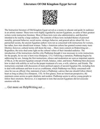 Literature Of Old Kingdom Egypt Served
The Instruction literature of Old Kingdom Egypt served as a means to educate and guide its audience
in an artistic manner. These texts were highly regarded by ancient Egyptians, as some of their greatest
writers wrote instruction literature. Most of these texts were also administrative, and therefore
intended to be read by a large audience. The contents of these texts included themes of personal
morality, personal behavior, social norms, strategic behavior, and general advice about life. As a
patriarchal society, the ancient Egyptian authors were not as concerned with instructions for women,
but rather, how men should treat women. Today s American culture has granted women many more
liberties; however, cultural norms still deem the man ... Show more content on Helpwriting.net ...
Regardless, the texts shed some light on the cultural values of their intended audience. The
introduction of the instructions clarifies why Ptahhotep thought it was necessary to write instructions
for the people, for no one is born wise (Simpson, 131). Following a narration, Ptahhotep begins by
addressing his son. Among the first instructions, silence and moderation are seen as important aspects
of Ma at, or the ancient Egyptian concept of truth, balance, order, and honor. Ptahhotep then discusses
how to deal with nobility as well as the proper treatment of a son, a wife, relatives, and friends. The
instructions conclude with discussion of more political aspects of ancient Egyptian life, including how
to deal with noblemen and how to act as a nobleman, which Ptahhotep was likely concerned with
since he was an official. One statement of note is Ptahhotep s advice that one should Follow [their]
heart as long as [they] live (Simpson, 135). At first glance, from an American perspective, the
statement comes across as quite idealistic and modern: Ptahhotep seems to advise young people to
follow their emotions. However, it is important to note that ancient Egyptians did not associate
emotion with the
... Get more on HelpWriting.net ...
 