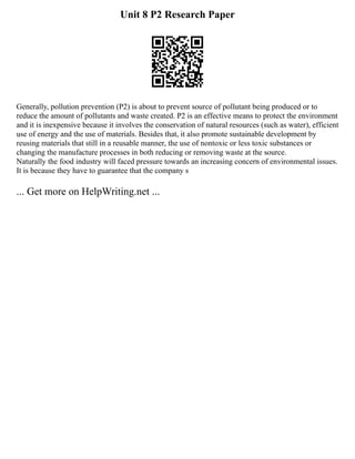Unit 8 P2 Research Paper
Generally, pollution prevention (P2) is about to prevent source of pollutant being produced or to
reduce the amount of pollutants and waste created. P2 is an effective means to protect the environment
and it is inexpensive because it involves the conservation of natural resources (such as water), efficient
use of energy and the use of materials. Besides that, it also promote sustainable development by
reusing materials that still in a reusable manner, the use of nontoxic or less toxic substances or
changing the manufacture processes in both reducing or removing waste at the source.
Naturally the food industry will faced pressure towards an increasing concern of environmental issues.
It is because they have to guarantee that the company s
... Get more on HelpWriting.net ...
 
