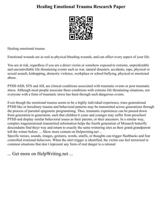 Healing Emotional Trauma Research Paper
Healing emotional trauma
Emotional wounds are as real as physical bleeding wounds, and can affect every aspect of your life.
You are at risk, regardless if you are a direct victim or somehow exposed to extreme, unpredictable
and uncontrollable life threatening events such as war, natural disasters, accidents, rape, physical or
sexual assault, kidnapping, domestic violence, workplace or school bullying, physical or emotional
abuse.
PTSD ASD, STS and AD, are clinical conditions associated with traumatic events or post traumatic
stress. Although most people associate these conditions with extreme life threatening situations, not
everyone with a form of traumatic stress has been through such dangerous events.
Even though the emotional trauma seems to be a highly individual experience, trans generational
PTSD like or hereditary trauma and behavioral patterns may be transmitted across generations through
the process of parental epigenetic programming. Thus, traumatic experiences can be passed down
from generation to generation, such that children 6 years and younger may suffer from preschool
PTSD and display similar behavioral issues as their parents, or their ancestors. In a similar way,
complex tragenerational transmitted information helps the fourth generation of Monarch butterfly
descendants find theyr way and return to exactly the same wintering sites as their grand grandparent
left the winter before. ... Show more content on Helpwriting.net ...
Specific noises, sounds, images, gestures, words, smells, or thoughts can trigger flashbacks and fear
controlled irrational behaviors. When the alert trigger is identified, the victim can feel terrorized in
common situations that don t represent any form of real danger to a rational
... Get more on HelpWriting.net ...
 