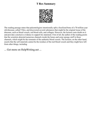 T Rex Summary
The reading passage states that paleontologists intentionally split a fossilized bone of a 70 million year
old dinosaur, called T Rex, and discovered several substances that might be the original tissue of the
dinosaur, such as blood vessels, red blood cells, and collagen. However, the lecturer casts doubt on it
and provides conclusive evidence to support his statement. First of all, the author of the reading posits
that the scientists detected numerous channels inside the bones and some spongy stuff in those
channels, which might be the remnants of the authentic blood vessels. The lecturer, on the other hand,
asserts that the soft materials cannot be the residues of the real blood vessels and they might have left
from other things, including
... Get more on HelpWriting.net ...
 