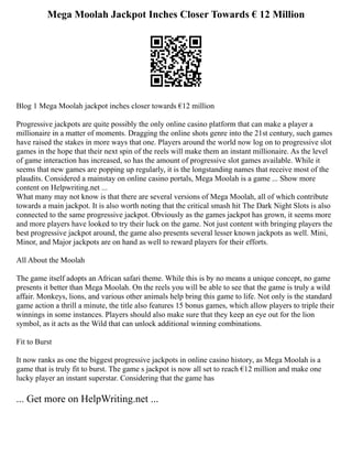 Mega Moolah Jackpot Inches Closer Towards € 12 Million
Blog 1 Mega Moolah jackpot inches closer towards €12 million
Progressive jackpots are quite possibly the only online casino platform that can make a player a
millionaire in a matter of moments. Dragging the online shots genre into the 21st century, such games
have raised the stakes in more ways that one. Players around the world now log on to progressive slot
games in the hope that their next spin of the reels will make them an instant millionaire. As the level
of game interaction has increased, so has the amount of progressive slot games available. While it
seems that new games are popping up regularly, it is the longstanding names that receive most of the
plaudits. Considered a mainstay on online casino portals, Mega Moolah is a game ... Show more
content on Helpwriting.net ...
What many may not know is that there are several versions of Mega Moolah, all of which contribute
towards a main jackpot. It is also worth noting that the critical smash hit The Dark Night Slots is also
connected to the same progressive jackpot. Obviously as the games jackpot has grown, it seems more
and more players have looked to try their luck on the game. Not just content with bringing players the
best progressive jackpot around, the game also presents several lesser known jackpots as well. Mini,
Minor, and Major jackpots are on hand as well to reward players for their efforts.
All About the Moolah
The game itself adopts an African safari theme. While this is by no means a unique concept, no game
presents it better than Mega Moolah. On the reels you will be able to see that the game is truly a wild
affair. Monkeys, lions, and various other animals help bring this game to life. Not only is the standard
game action a thrill a minute, the title also features 15 bonus games, which allow players to triple their
winnings in some instances. Players should also make sure that they keep an eye out for the lion
symbol, as it acts as the Wild that can unlock additional winning combinations.
Fit to Burst
It now ranks as one the biggest progressive jackpots in online casino history, as Mega Moolah is a
game that is truly fit to burst. The game s jackpot is now all set to reach €12 million and make one
lucky player an instant superstar. Considering that the game has
... Get more on HelpWriting.net ...
 