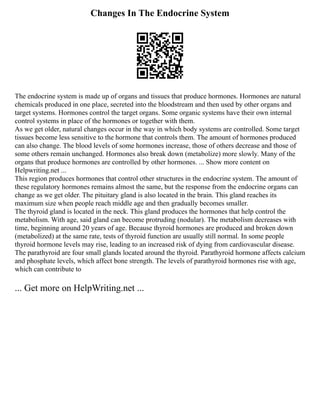 Changes In The Endocrine System
The endocrine system is made up of organs and tissues that produce hormones. Hormones are natural
chemicals produced in one place, secreted into the bloodstream and then used by other organs and
target systems. Hormones control the target organs. Some organic systems have their own internal
control systems in place of the hormones or together with them.
As we get older, natural changes occur in the way in which body systems are controlled. Some target
tissues become less sensitive to the hormone that controls them. The amount of hormones produced
can also change. The blood levels of some hormones increase, those of others decrease and those of
some others remain unchanged. Hormones also break down (metabolize) more slowly. Many of the
organs that produce hormones are controlled by other hormones. ... Show more content on
Helpwriting.net ...
This region produces hormones that control other structures in the endocrine system. The amount of
these regulatory hormones remains almost the same, but the response from the endocrine organs can
change as we get older. The pituitary gland is also located in the brain. This gland reaches its
maximum size when people reach middle age and then gradually becomes smaller.
The thyroid gland is located in the neck. This gland produces the hormones that help control the
metabolism. With age, said gland can become protruding (nodular). The metabolism decreases with
time, beginning around 20 years of age. Because thyroid hormones are produced and broken down
(metabolized) at the same rate, tests of thyroid function are usually still normal. In some people
thyroid hormone levels may rise, leading to an increased risk of dying from cardiovascular disease.
The parathyroid are four small glands located around the thyroid. Parathyroid hormone affects calcium
and phosphate levels, which affect bone strength. The levels of parathyroid hormones rise with age,
which can contribute to
... Get more on HelpWriting.net ...
 