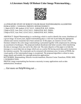 A Literature Study Of Robust Color Image Watermarking...
A LITERATURE STUDY OF ROBUST COLOR IMAGE WATERMARKING ALGORITHM
PANKAJ SONI 1, VANDANA TRIPATI2, RITESH PANDEY3
1. Dept of ECE, ME student, G.N.C.S.G.I., JABALPUR, M.P., INDIA,
2 Dept of ECE, Asst. Prof., G.N.C.S.G.I., JABALPUR, M.P., INDIA,
2 Dept of ECE, Asst. Prof., G.N.C.S.G.I., JABALPUR, M.P., INDIA,
ABSTRACT: Digital Watermarking is a technology which is used to identify the owner, distributor of
a given image. In recent years, digital watermarking plays a vital role in providing the appropriate
solution and various researches have been carried out. In this paper, an extensive review of the
literature related to the color image watermarking is presented together with compression by utilizing
an assortment of techniques. The proposed method should provide better security while transferring
the data or messages from one end to the other end. The main objective of the paper is to hide the
message or a secret data into an image which acts as a carrier file having secret data and to transmit to
the intention securely. The watermark can be extracted with minimum error. In terms of PSNR, the
visual quality of the watermarked image is exceptional. The proposed algorithm is robust to many
image attacks and suitable for copyright protection applications.
KEYWORDS: Watermarking, Discrete wavelet transform, Discrete Cosine Transform, PSNR, MSE.
I. INTRODUCTION
DIGITAL image watermarking has become a necessity in many applications such as data
authentication, broadcast
... Get more on HelpWriting.net ...
 
