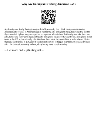 Why Are Immigrants Taking American Jobs
Are Immigrants Really Taking American Jobs? I personally don t think Immigrants are taking
American jobs because if Americans really wanted the jobs immigrants have, they would ve tried to
fight over their rights a long time ago. It s been put out a lot of times that immigrants take American
jobs, but no one really cares because the jobs immigrants have nobody would want. Immigrants didn t
come to the U.S. to intentionally take jobs from Americans, they come here to make a better life for
them and their family. If 20% growth in immigration were to happen over the next decade, it would
affect the domestic economy and our job by having more people wanting
... Get more on HelpWriting.net ...
 