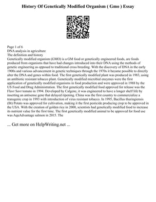 History Of Genetically Modified Organism ( Gmo ) Essay
Page 1 of 6
DNA analysis in agriculture
The definition and history
Genetically modified organism (GMO) is a GM food or genetically engineered foods, are foods
produced from organisms that have had changes introduced into their DNA using the methods of
genetic engineering as opposed to traditional cross breeding. With the discovery of DNA in the early
1900s and various advancement in genetic techniques through the 1970s it became possible to directly
alter the DNA and genes within food. The first genetically modified plant was produced in 1983, using
an antibiotic resistant tobacco plant. Genetically modified microbial enzymes were the first
application of genetically modified organisms in food production and were approved in 1988 by the
US Food and Drug Administration. The first genetically modified food approved for release was the
Flavr Savr tomato in 1994. Developed by Calgene, it was engineered to have a longer shelf life by
inserting an antisense gene that delayed ripening. China was the first country to commercialize a
transgenic crop in 1993 with introduction of virus resistant tobacco. In 1995, Bacillus thuringiensis
(Bt) Potato was approved for cultivation, making it the first pesticide producing crop to be approved in
the USA. With the creation of golden rice in 2000, scientists had genetically modified food to increase
its nutrient value for the first time. The first genetically modified animal to be approved for food use
was AquAdvantage salmon in 2015. The
... Get more on HelpWriting.net ...
 