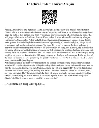 The Return Of Martin Guerre Analysis
Natalie Zemon Davis The Return of Martin Guerre tells the true story of a peasant named Martin
Guerre, who was at the center of a famous case of imposture in France in the sixteenth century. Davis
takes the facts of this famous case from two primary sources including a book written by one of the
trial judges of the case in Toulouse, Jean de Coras, called Arreste Memorable and one by a lawyer,
Guillaume La Sueur, called Admiranda Historia. Davis uses other secondary sources to add details
about peasant life including information about marriage, family, economics, religion, village social
structure, as well as the political structure of the time. Davis moves beyond the facts and tries to
interpret and understand the motivations of the characters in the story. For example, she assumes that
Bertrande silently agreed to the fraud of Arnaud du Tilh because she wanted a husband and could not
remarry after her husband abandoned her. This seems more believable to me than Bertrande just being
stupid or naive and not knowing the difference between her husband and a stranger. In the preface of
the book she admits she was generating not proofs, but historical possibilities (Davis, viii). I ... Show
more content on Helpwriting.net ...
Although his family did not believe him at first, his similar appearance and detailed knowledge of
Martin s life convinced most of the village including his four sisters, uncle, and even his wife, that he
was the real Martin Guerre. The new Martin, Armand de Tilh, was accepted by his wife, family and
friends for more than three years, during which time Bertrande mothered two of his children, with
only one surviving. Du Tilh was wonderfully fluent of tongue and had a memory an actor would envy
(Davis, 37). Growing up he was known as dissolute, a youth of bad life, absorbed in every vice.
(Davis, 38). His cleverness was even said to be suspected of
... Get more on HelpWriting.net ...
 