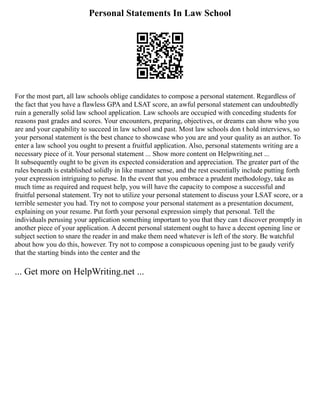 Personal Statements In Law School
For the most part, all law schools oblige candidates to compose a personal statement. Regardless of
the fact that you have a flawless GPA and LSAT score, an awful personal statement can undoubtedly
ruin a generally solid law school application. Law schools are occupied with conceding students for
reasons past grades and scores. Your encounters, preparing, objectives, or dreams can show who you
are and your capability to succeed in law school and past. Most law schools don t hold interviews, so
your personal statement is the best chance to showcase who you are and your quality as an author. To
enter a law school you ought to present a fruitful application. Also, personal statements writing are a
necessary piece of it. Your personal statement ... Show more content on Helpwriting.net ...
It subsequently ought to be given its expected consideration and appreciation. The greater part of the
rules beneath is established solidly in like manner sense, and the rest essentially include putting forth
your expression intriguing to peruse. In the event that you embrace a prudent methodology, take as
much time as required and request help, you will have the capacity to compose a successful and
fruitful personal statement. Try not to utilize your personal statement to discuss your LSAT score, or a
terrible semester you had. Try not to compose your personal statement as a presentation document,
explaining on your resume. Put forth your personal expression simply that personal. Tell the
individuals perusing your application something important to you that they can t discover promptly in
another piece of your application. A decent personal statement ought to have a decent opening line or
subject section to snare the reader in and make them need whatever is left of the story. Be watchful
about how you do this, however. Try not to compose a conspicuous opening just to be gaudy verify
that the starting binds into the center and the
... Get more on HelpWriting.net ...
 